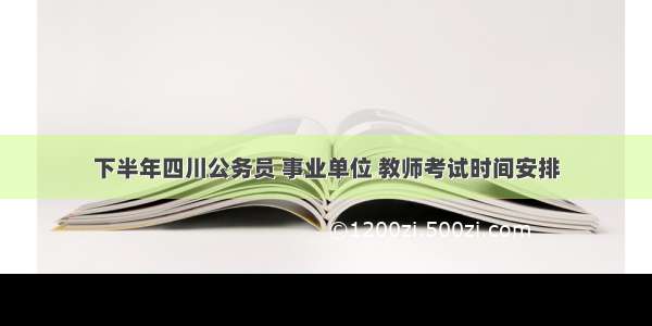 下半年四川公务员 事业单位 教师考试时间安排