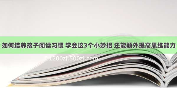 如何培养孩子阅读习惯 学会这3个小妙招 还能额外提高思维能力