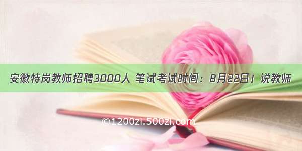 安徽特岗教师招聘3000人 笔试考试时间：8月22日！说教师