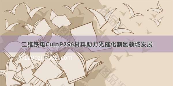 二维铁电CuInP2S6材料助力光催化制氢领域发展