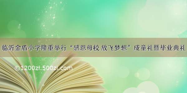 临沂金盾小学隆重举行“感恩母校 放飞梦想”成童礼暨毕业典礼