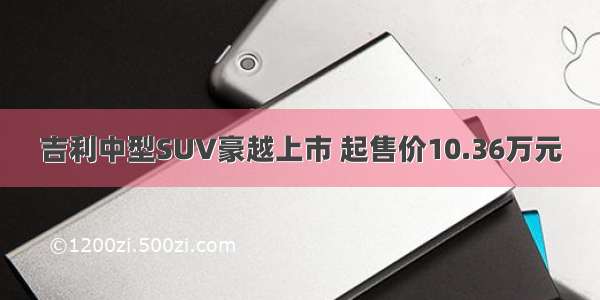 吉利中型SUV豪越上市 起售价10.36万元