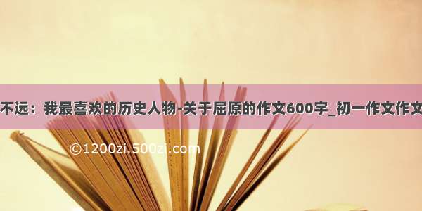 古人不远：我最喜欢的历史人物-关于屈原的作文600字_初一作文作文大全