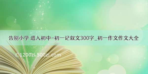 告别小学 进入初中-初一记叙文300字_初一作文作文大全