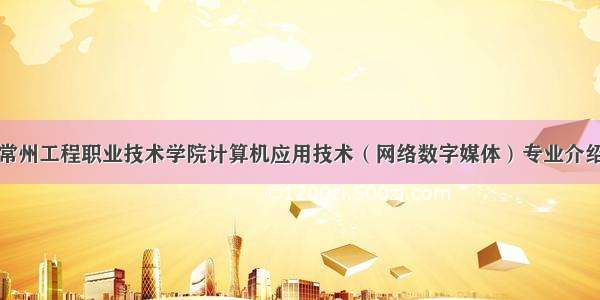 常州工程职业技术学院计算机应用技术（网络数字媒体）专业介绍