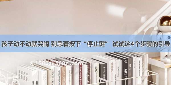 孩子动不动就哭闹 别急着按下“停止键” 试试这4个步骤的引导