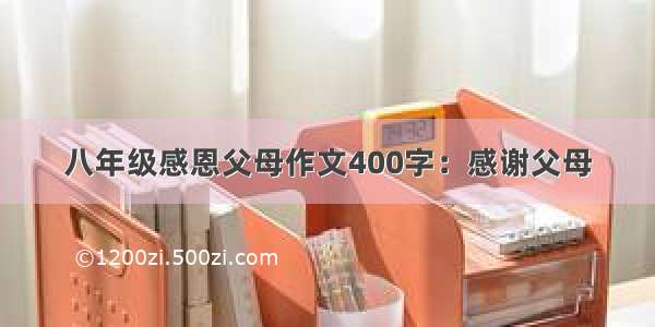 八年级感恩父母作文400字：感谢父母