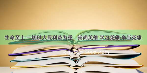 生命至上 一切以人民利益为重──崇尚英雄 学习英雄 争当英雄