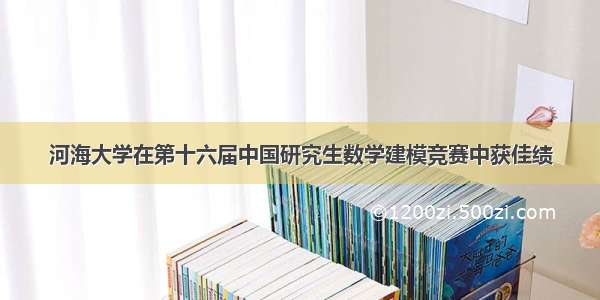 河海大学在第十六届中国研究生数学建模竞赛中获佳绩