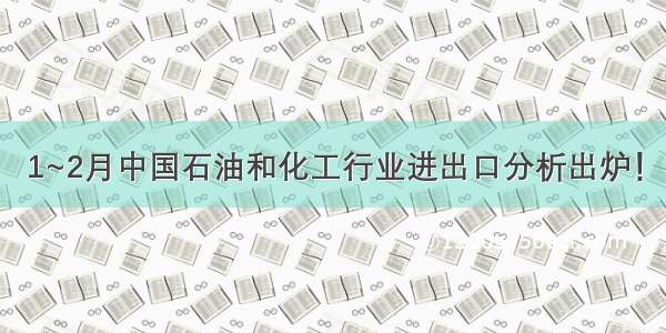 1~2月中国石油和化工行业进出口分析出炉！