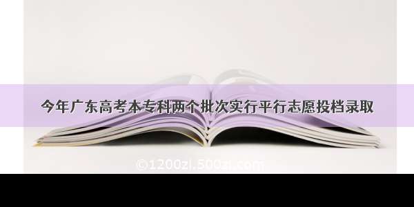 今年广东高考本专科两个批次实行平行志愿投档录取