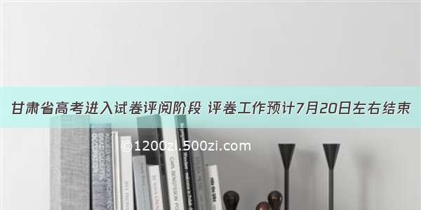 甘肃省高考进入试卷评阅阶段 评卷工作预计7月20日左右结束