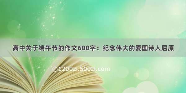 高中关于端午节的作文600字：纪念伟大的爱国诗人屈原