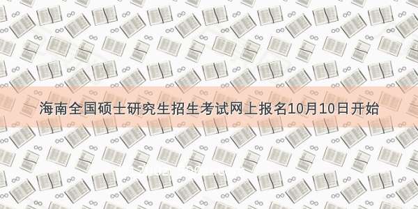 海南全国硕士研究生招生考试网上报名10月10日开始