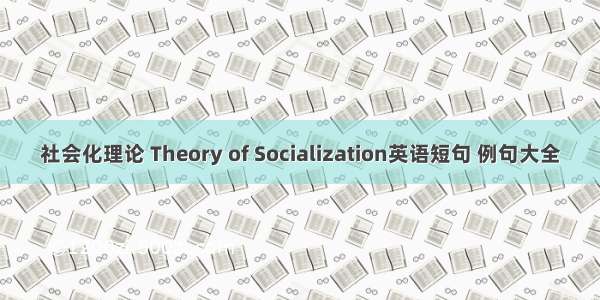 社会化理论 Theory of Socialization英语短句 例句大全