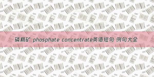 磷精矿 phosphate concentrate英语短句 例句大全