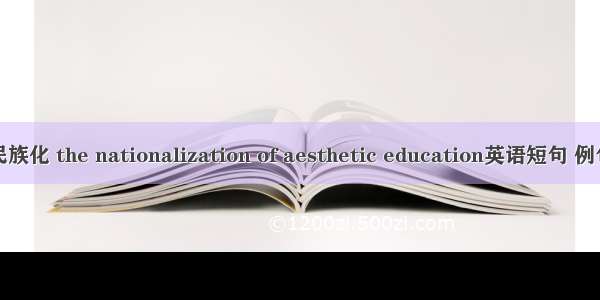 美育民族化 the nationalization of aesthetic education英语短句 例句大全