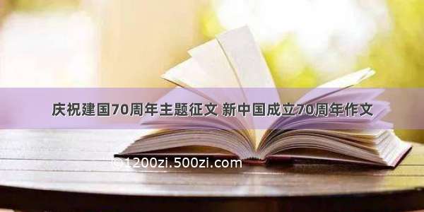 庆祝建国70周年主题征文 新中国成立70周年作文