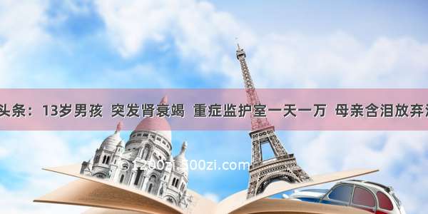 UC头条：13岁男孩  突发肾衰竭  重症监护室一天一万  母亲含泪放弃治疗