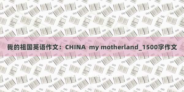 我的祖国英语作文：CHINA  my motherland_1500字作文