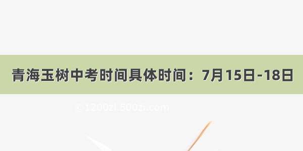 青海玉树中考时间具体时间：7月15日-18日