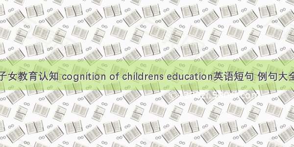 子女教育认知 cognition of childrens education英语短句 例句大全