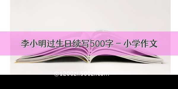 李小明过生日续写500字 - 小学作文