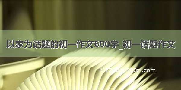 以家为话题的初一作文600字_初一话题作文