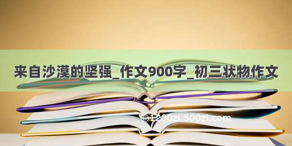 来自沙漠的坚强_作文900字_初三状物作文