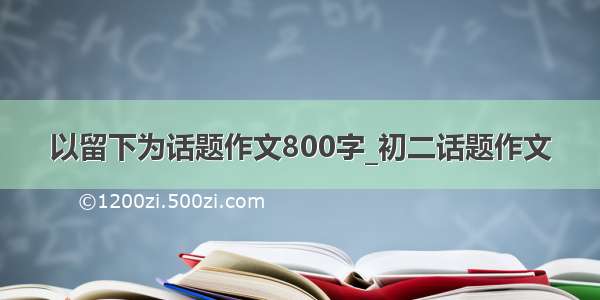 以留下为话题作文800字_初二话题作文