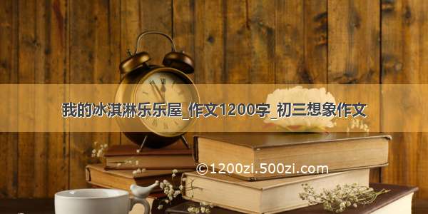 我的冰淇淋乐乐屋_作文1200字_初三想象作文