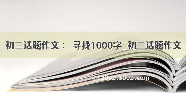 初三话题作文 ： 寻找1000字_初三话题作文