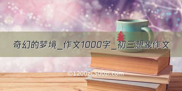 奇幻的梦境_作文1000字_初三想象作文