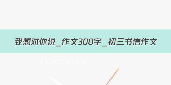 我想对你说_作文300字_初三书信作文