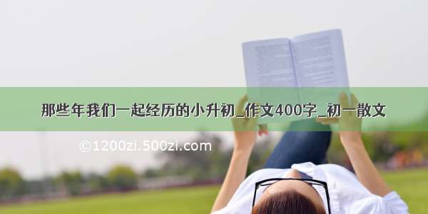 那些年我们一起经历的小升初_作文400字_初一散文