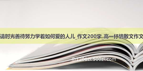 请时光善待努力学着如何爱的人儿_作文200字_高一抒情散文作文