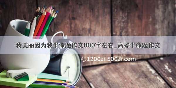 我美丽因为我半命题作文800字左右_高考半命题作文