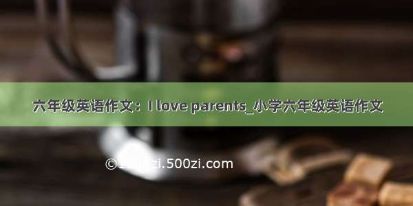 六年级英语作文：I love parents_小学六年级英语作文