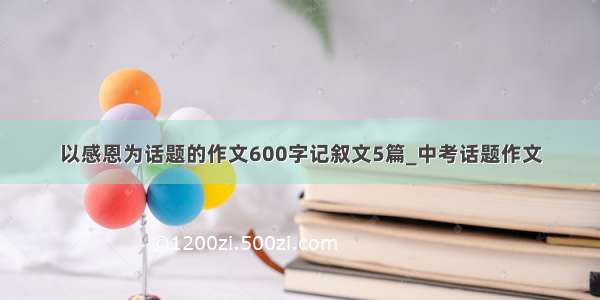 以感恩为话题的作文600字记叙文5篇_中考话题作文