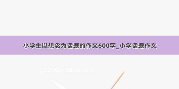 小学生以想念为话题的作文600字_小学话题作文