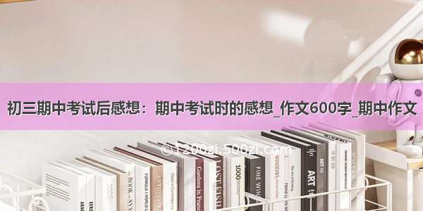 初三期中考试后感想：期中考试时的感想_作文600字_期中作文