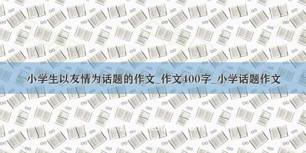 小学生以友情为话题的作文_作文400字_小学话题作文