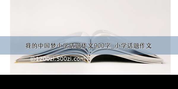 我的中国梦小学话题作文900字_小学话题作文