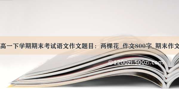 高一下学期期末考试语文作文题目：两棵花_作文800字_期末作文