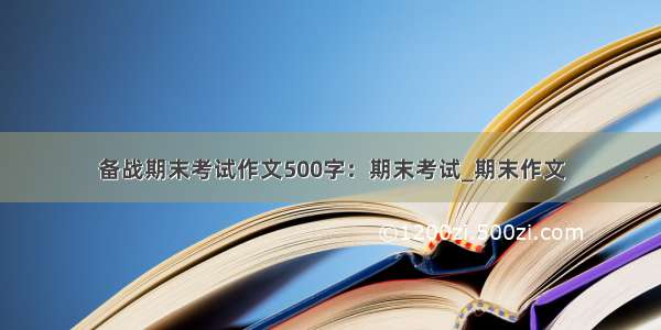 备战期末考试作文500字：期末考试_期末作文