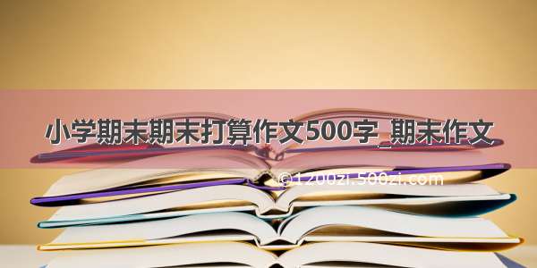 小学期末期末打算作文500字_期末作文