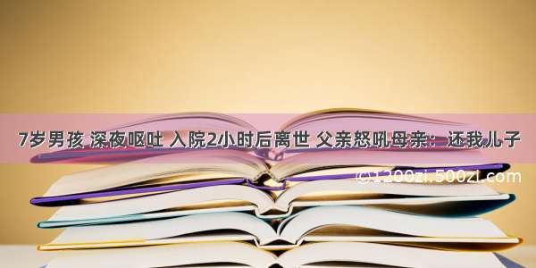 7岁男孩 深夜呕吐 入院2小时后离世 父亲怒吼母亲：还我儿子