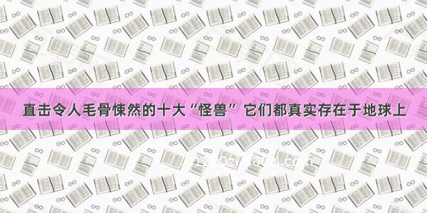 直击令人毛骨悚然的十大“怪兽” 它们都真实存在于地球上