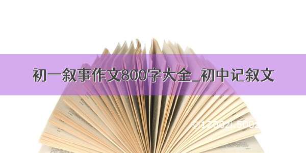 初一叙事作文800字大全_初中记叙文