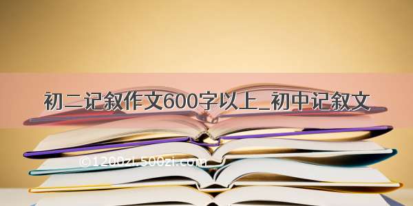 初二记叙作文600字以上_初中记叙文